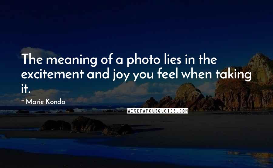 Marie Kondo Quotes: The meaning of a photo lies in the excitement and joy you feel when taking it.