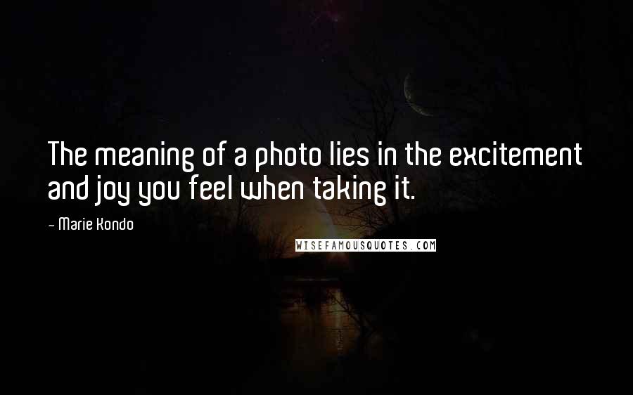 Marie Kondo Quotes: The meaning of a photo lies in the excitement and joy you feel when taking it.