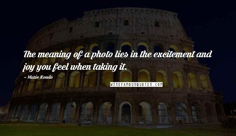 Marie Kondo Quotes: The meaning of a photo lies in the excitement and joy you feel when taking it.