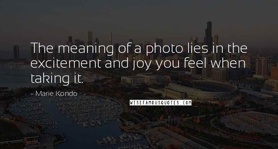 Marie Kondo Quotes: The meaning of a photo lies in the excitement and joy you feel when taking it.