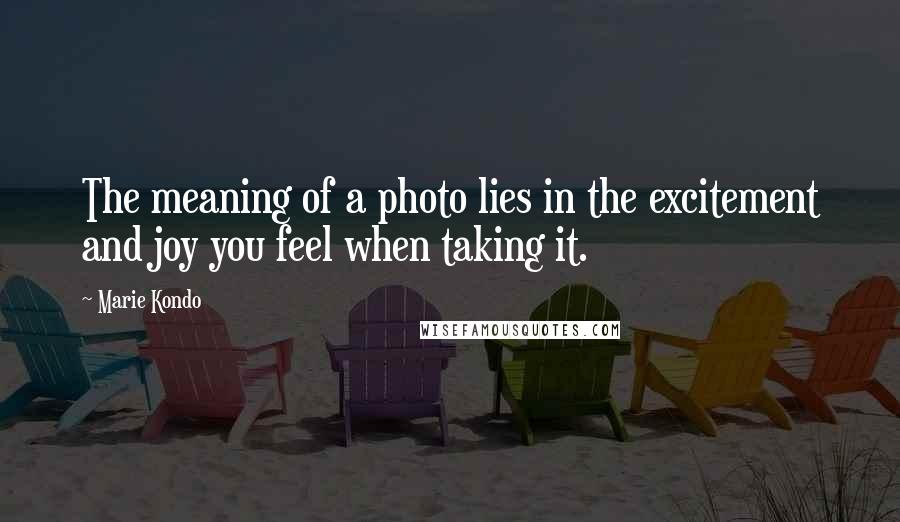 Marie Kondo Quotes: The meaning of a photo lies in the excitement and joy you feel when taking it.