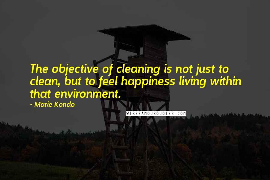 Marie Kondo Quotes: The objective of cleaning is not just to clean, but to feel happiness living within that environment.