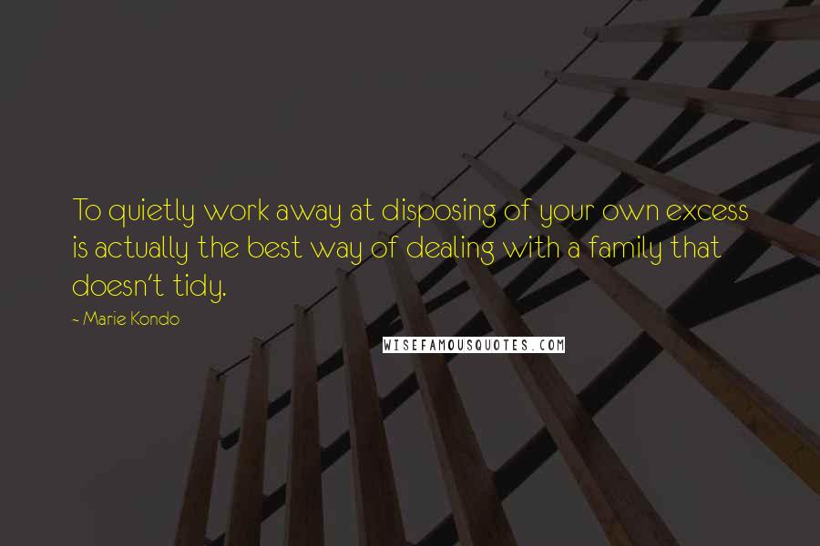 Marie Kondo Quotes: To quietly work away at disposing of your own excess is actually the best way of dealing with a family that doesn't tidy.