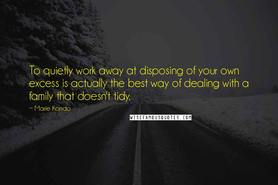 Marie Kondo Quotes: To quietly work away at disposing of your own excess is actually the best way of dealing with a family that doesn't tidy.