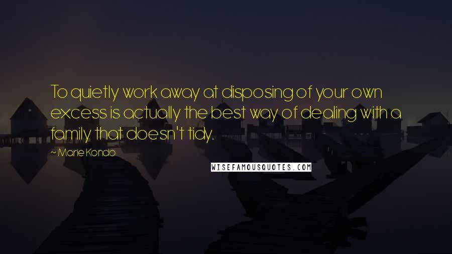 Marie Kondo Quotes: To quietly work away at disposing of your own excess is actually the best way of dealing with a family that doesn't tidy.