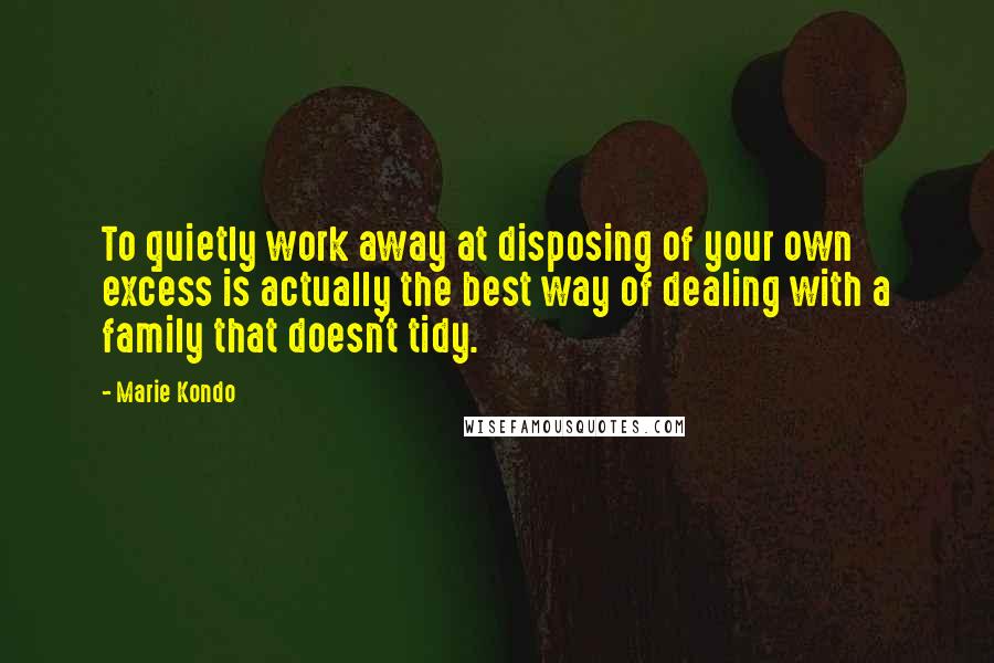 Marie Kondo Quotes: To quietly work away at disposing of your own excess is actually the best way of dealing with a family that doesn't tidy.