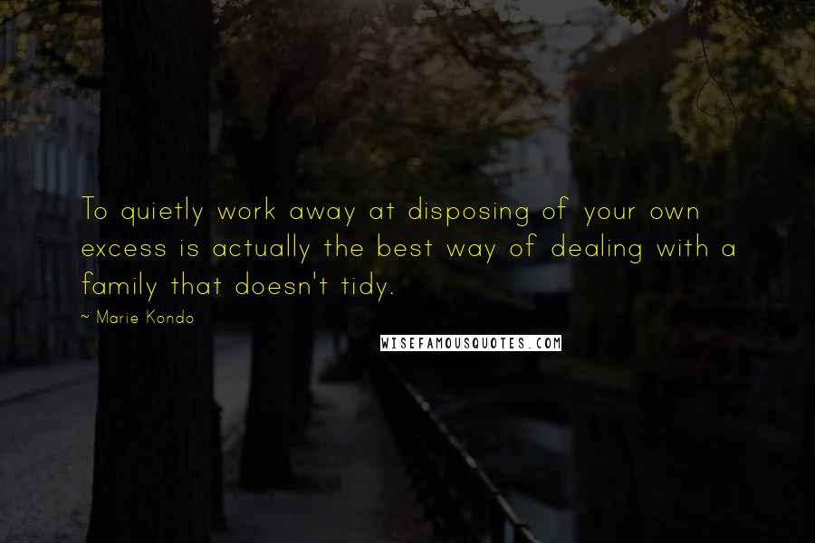 Marie Kondo Quotes: To quietly work away at disposing of your own excess is actually the best way of dealing with a family that doesn't tidy.