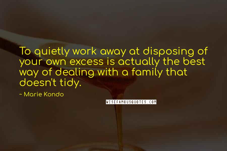 Marie Kondo Quotes: To quietly work away at disposing of your own excess is actually the best way of dealing with a family that doesn't tidy.
