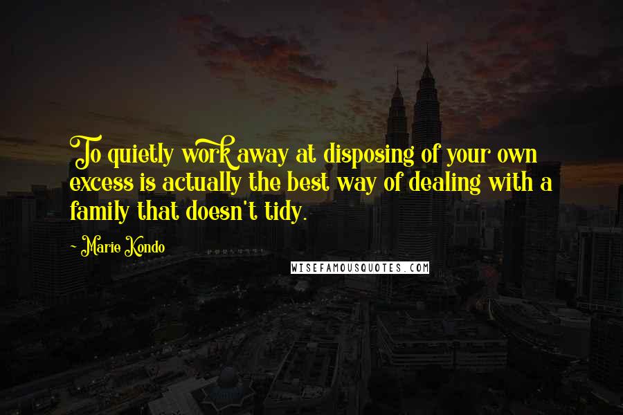 Marie Kondo Quotes: To quietly work away at disposing of your own excess is actually the best way of dealing with a family that doesn't tidy.