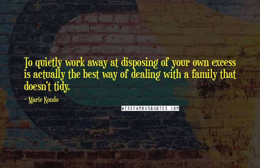 Marie Kondo Quotes: To quietly work away at disposing of your own excess is actually the best way of dealing with a family that doesn't tidy.