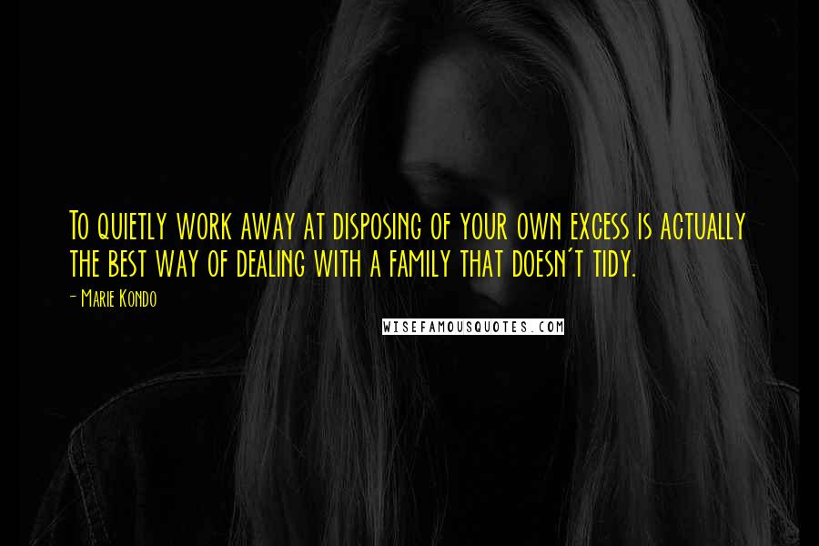 Marie Kondo Quotes: To quietly work away at disposing of your own excess is actually the best way of dealing with a family that doesn't tidy.