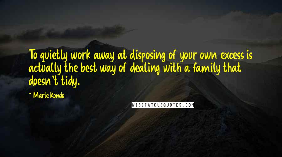Marie Kondo Quotes: To quietly work away at disposing of your own excess is actually the best way of dealing with a family that doesn't tidy.