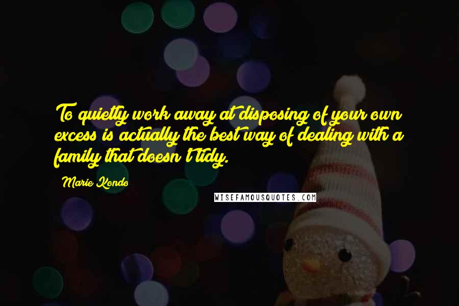 Marie Kondo Quotes: To quietly work away at disposing of your own excess is actually the best way of dealing with a family that doesn't tidy.
