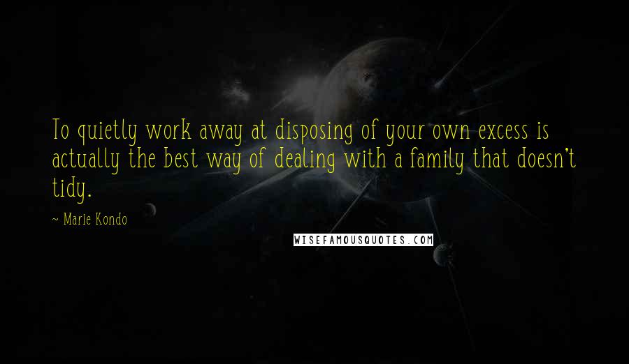 Marie Kondo Quotes: To quietly work away at disposing of your own excess is actually the best way of dealing with a family that doesn't tidy.