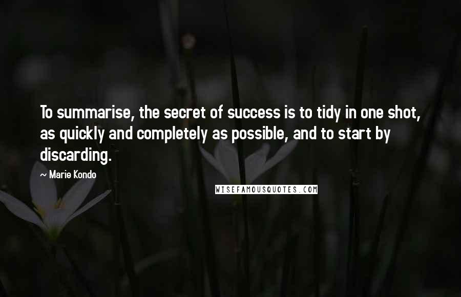 Marie Kondo Quotes: To summarise, the secret of success is to tidy in one shot, as quickly and completely as possible, and to start by discarding.