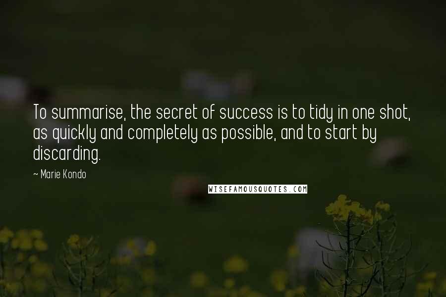 Marie Kondo Quotes: To summarise, the secret of success is to tidy in one shot, as quickly and completely as possible, and to start by discarding.