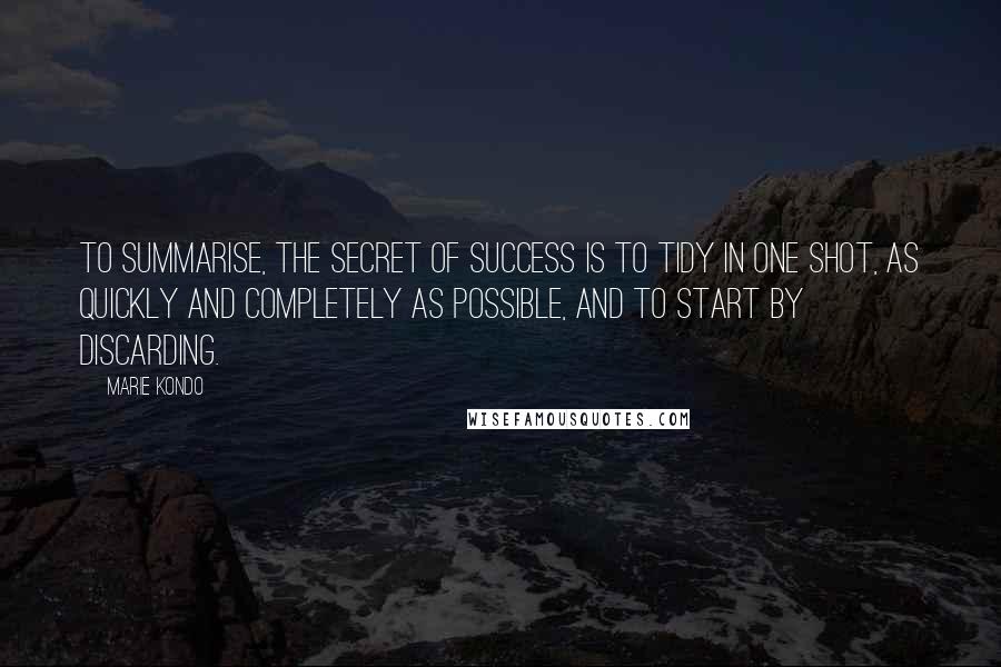 Marie Kondo Quotes: To summarise, the secret of success is to tidy in one shot, as quickly and completely as possible, and to start by discarding.