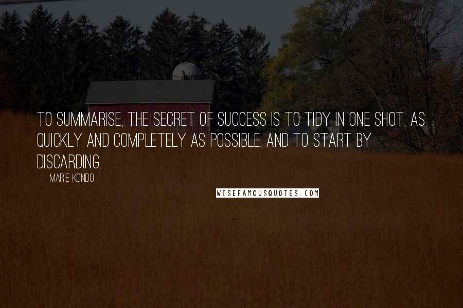 Marie Kondo Quotes: To summarise, the secret of success is to tidy in one shot, as quickly and completely as possible, and to start by discarding.