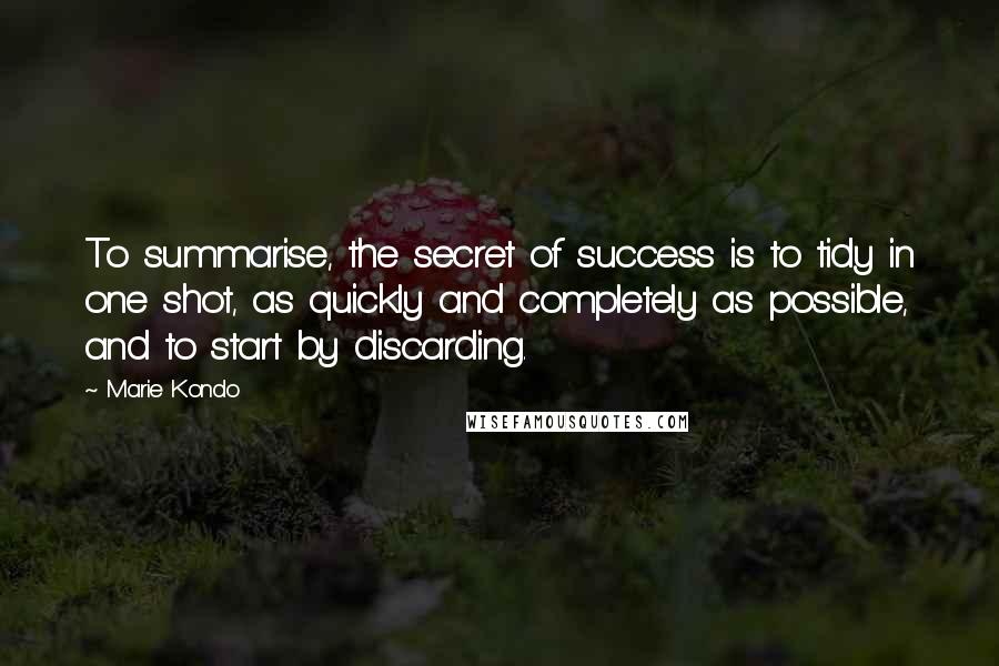 Marie Kondo Quotes: To summarise, the secret of success is to tidy in one shot, as quickly and completely as possible, and to start by discarding.