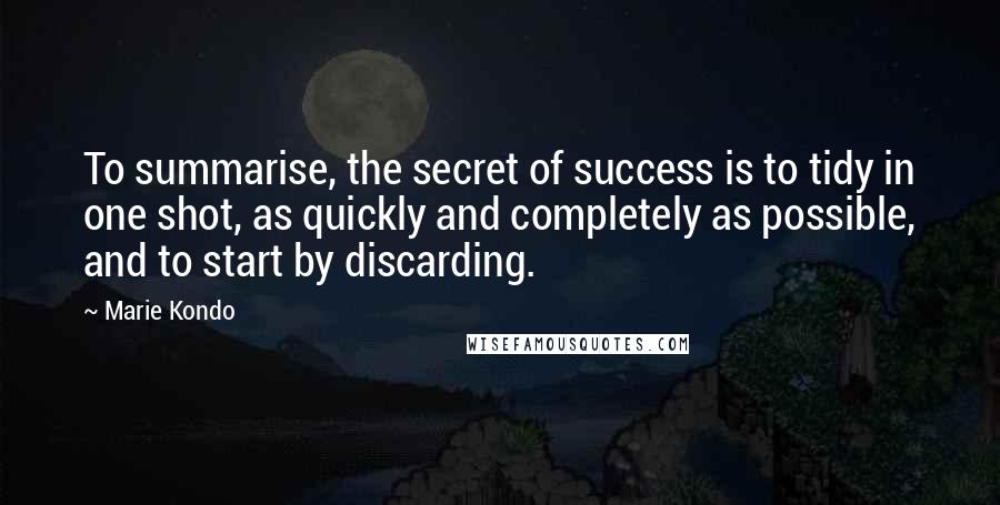 Marie Kondo Quotes: To summarise, the secret of success is to tidy in one shot, as quickly and completely as possible, and to start by discarding.