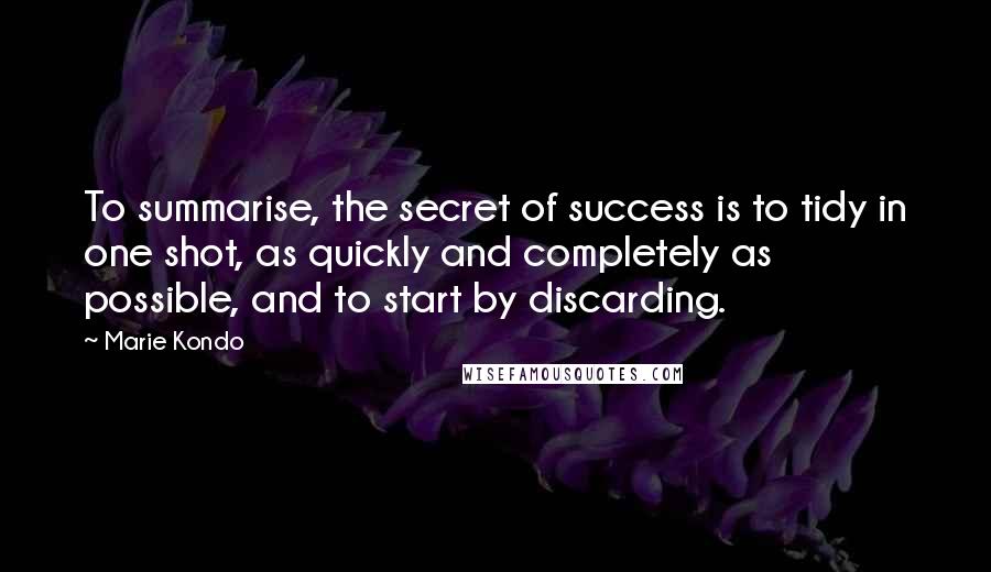 Marie Kondo Quotes: To summarise, the secret of success is to tidy in one shot, as quickly and completely as possible, and to start by discarding.