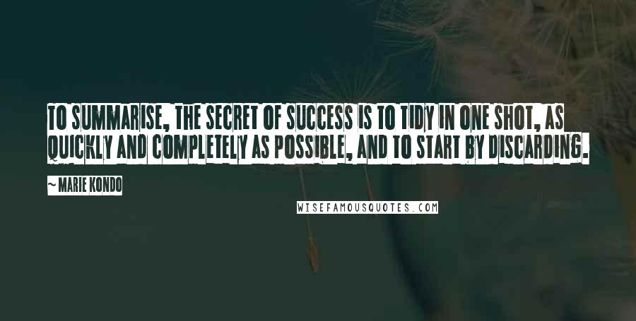 Marie Kondo Quotes: To summarise, the secret of success is to tidy in one shot, as quickly and completely as possible, and to start by discarding.