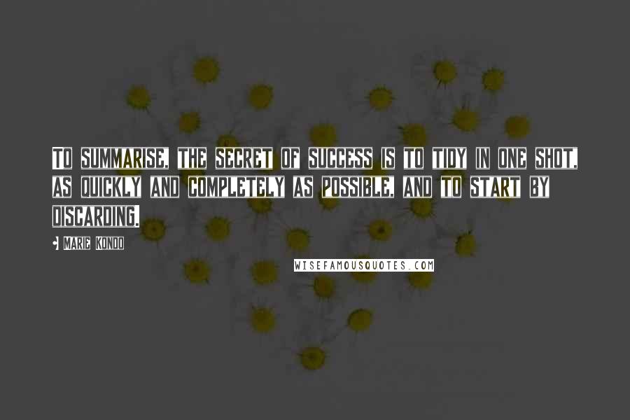 Marie Kondo Quotes: To summarise, the secret of success is to tidy in one shot, as quickly and completely as possible, and to start by discarding.