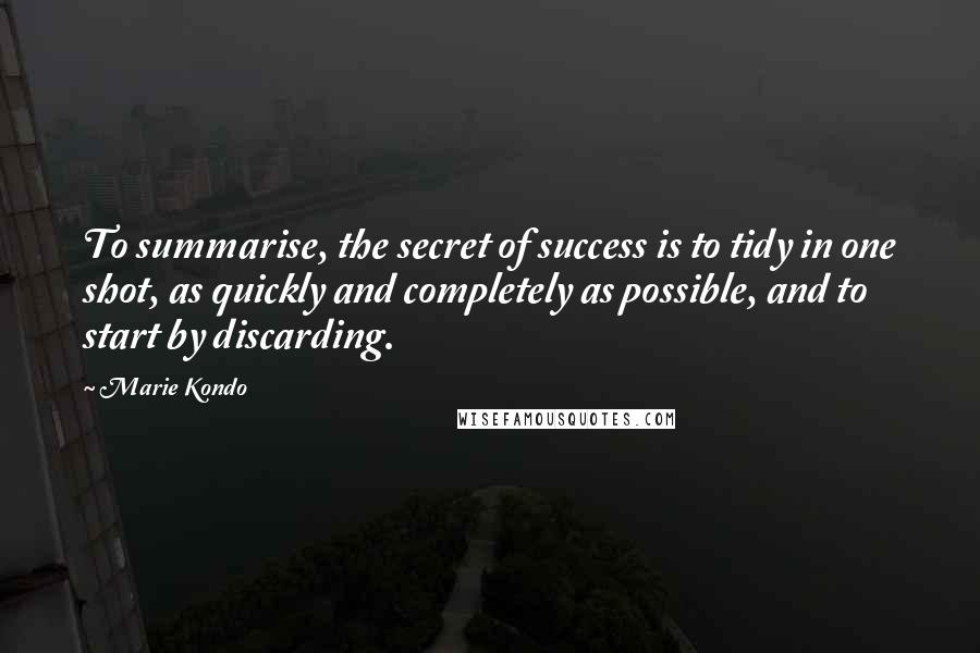 Marie Kondo Quotes: To summarise, the secret of success is to tidy in one shot, as quickly and completely as possible, and to start by discarding.