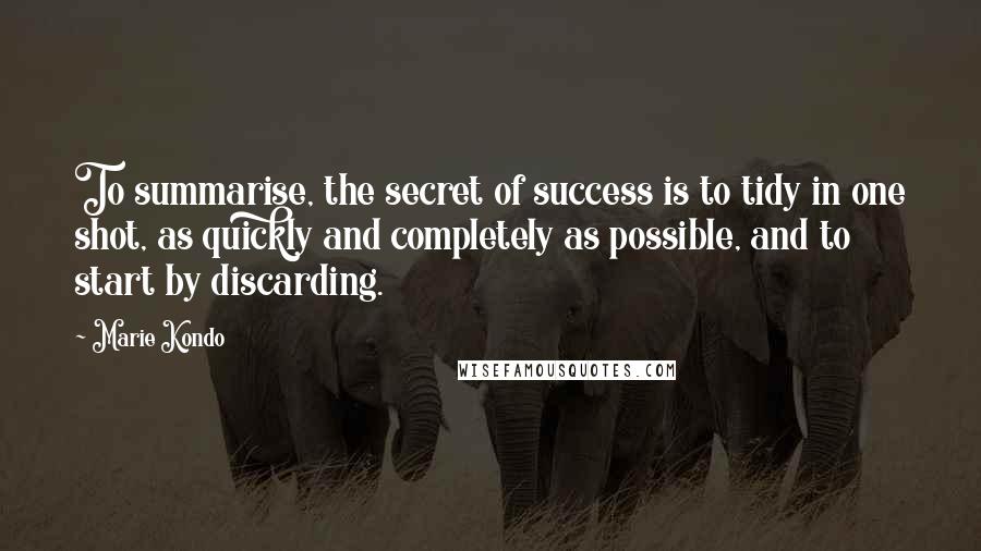 Marie Kondo Quotes: To summarise, the secret of success is to tidy in one shot, as quickly and completely as possible, and to start by discarding.