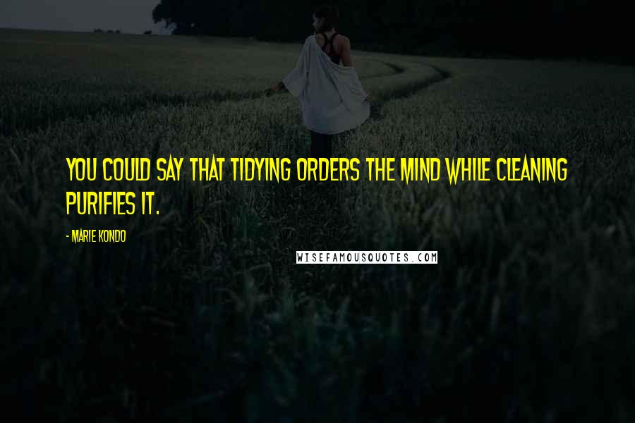 Marie Kondo Quotes: You could say that tidying orders the mind while cleaning purifies it.