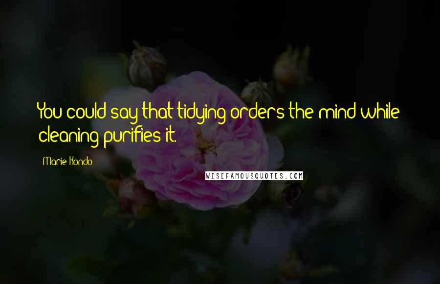 Marie Kondo Quotes: You could say that tidying orders the mind while cleaning purifies it.