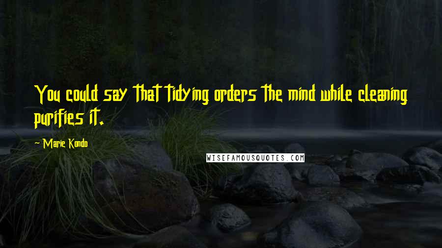 Marie Kondo Quotes: You could say that tidying orders the mind while cleaning purifies it.