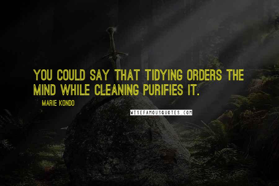 Marie Kondo Quotes: You could say that tidying orders the mind while cleaning purifies it.