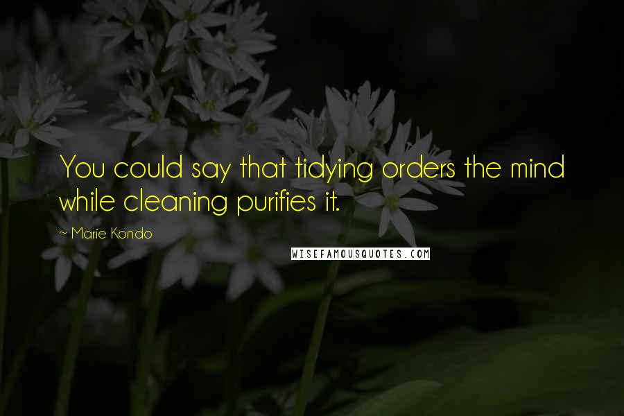 Marie Kondo Quotes: You could say that tidying orders the mind while cleaning purifies it.