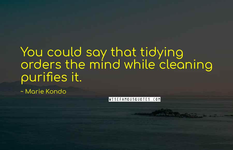 Marie Kondo Quotes: You could say that tidying orders the mind while cleaning purifies it.