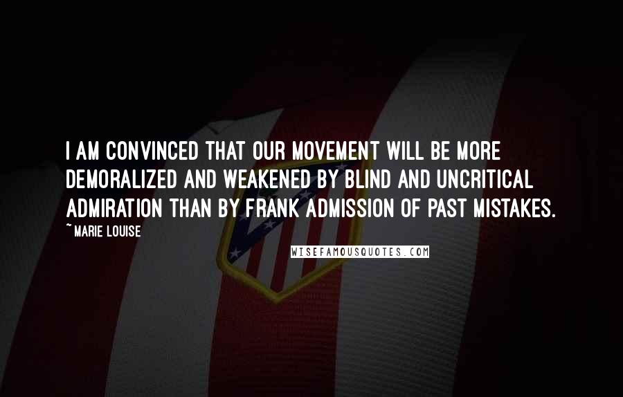 Marie Louise Quotes: I am convinced that our movement will be more demoralized and weakened by blind and uncritical admiration than by frank admission of past mistakes.