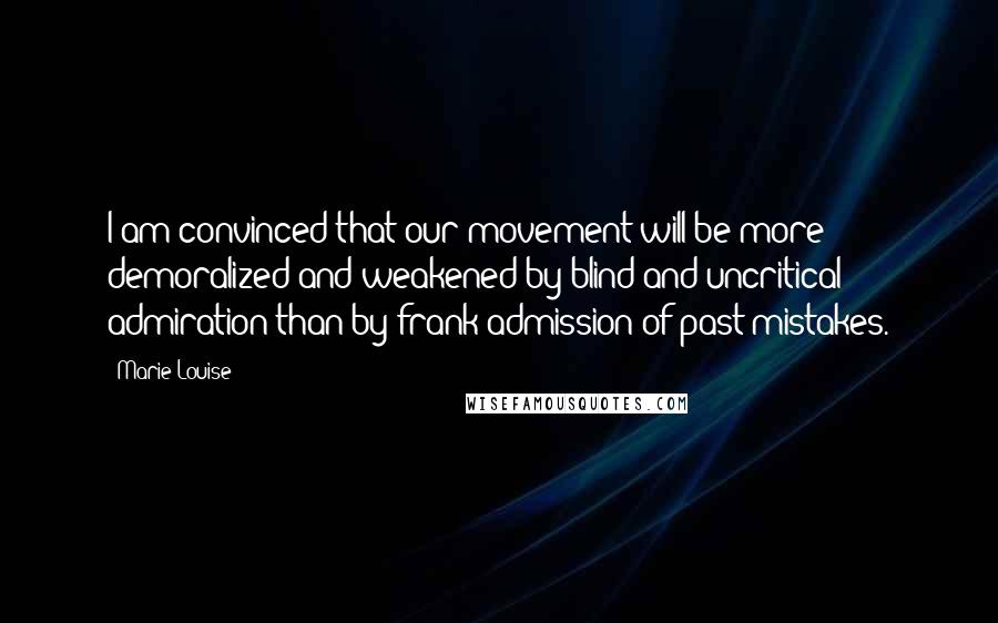 Marie Louise Quotes: I am convinced that our movement will be more demoralized and weakened by blind and uncritical admiration than by frank admission of past mistakes.