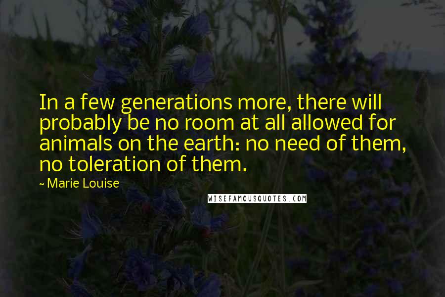 Marie Louise Quotes: In a few generations more, there will probably be no room at all allowed for animals on the earth: no need of them, no toleration of them.