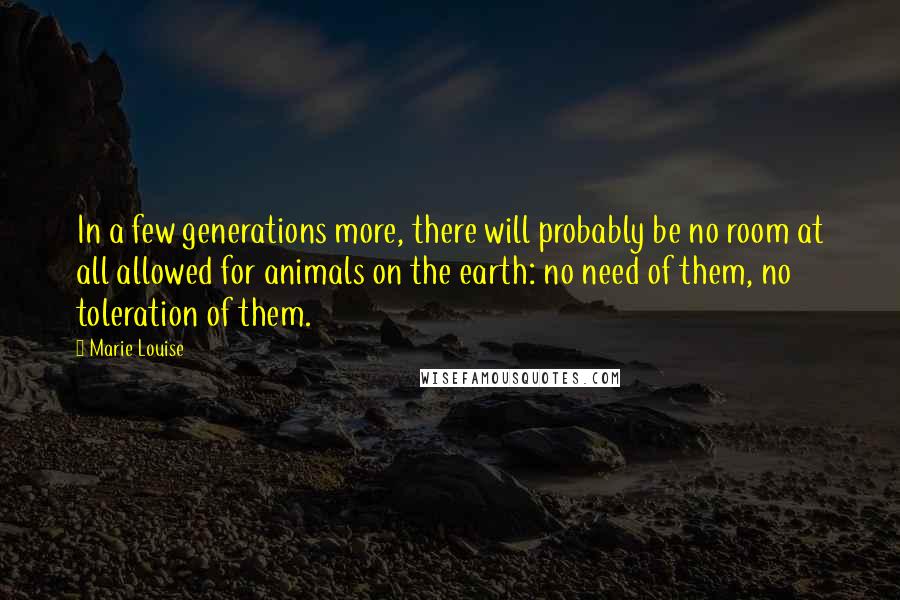 Marie Louise Quotes: In a few generations more, there will probably be no room at all allowed for animals on the earth: no need of them, no toleration of them.
