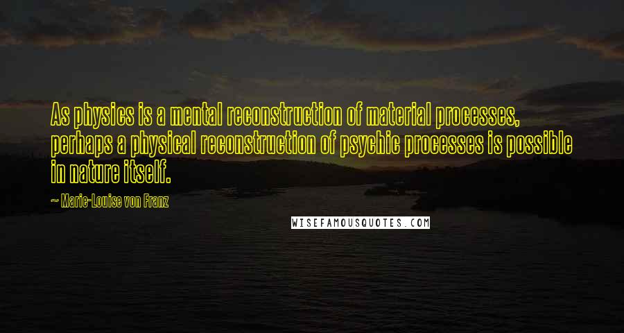 Marie-Louise Von Franz Quotes: As physics is a mental reconstruction of material processes, perhaps a physical reconstruction of psychic processes is possible in nature itself.