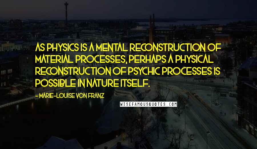 Marie-Louise Von Franz Quotes: As physics is a mental reconstruction of material processes, perhaps a physical reconstruction of psychic processes is possible in nature itself.