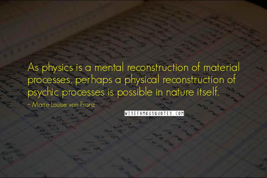 Marie-Louise Von Franz Quotes: As physics is a mental reconstruction of material processes, perhaps a physical reconstruction of psychic processes is possible in nature itself.