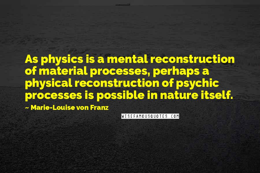 Marie-Louise Von Franz Quotes: As physics is a mental reconstruction of material processes, perhaps a physical reconstruction of psychic processes is possible in nature itself.