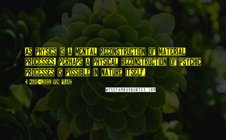 Marie-Louise Von Franz Quotes: As physics is a mental reconstruction of material processes, perhaps a physical reconstruction of psychic processes is possible in nature itself.