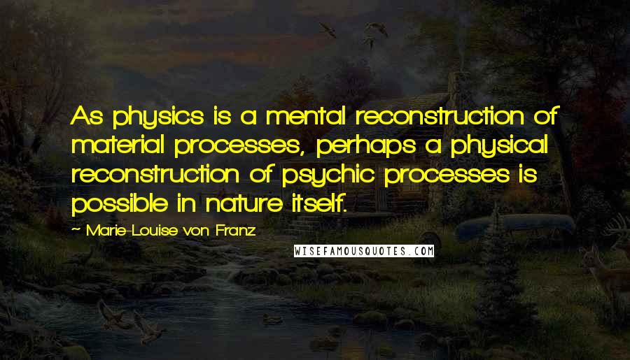 Marie-Louise Von Franz Quotes: As physics is a mental reconstruction of material processes, perhaps a physical reconstruction of psychic processes is possible in nature itself.