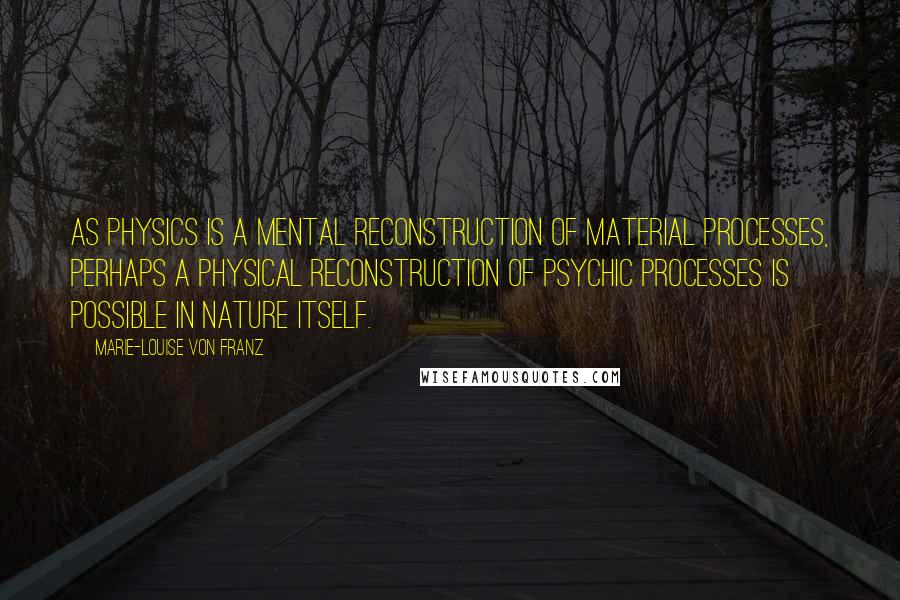 Marie-Louise Von Franz Quotes: As physics is a mental reconstruction of material processes, perhaps a physical reconstruction of psychic processes is possible in nature itself.