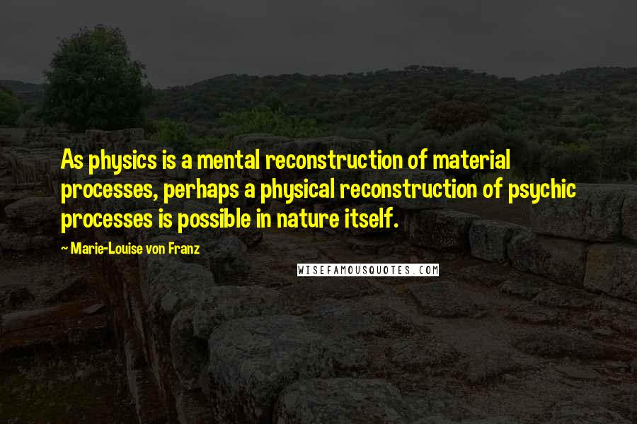 Marie-Louise Von Franz Quotes: As physics is a mental reconstruction of material processes, perhaps a physical reconstruction of psychic processes is possible in nature itself.