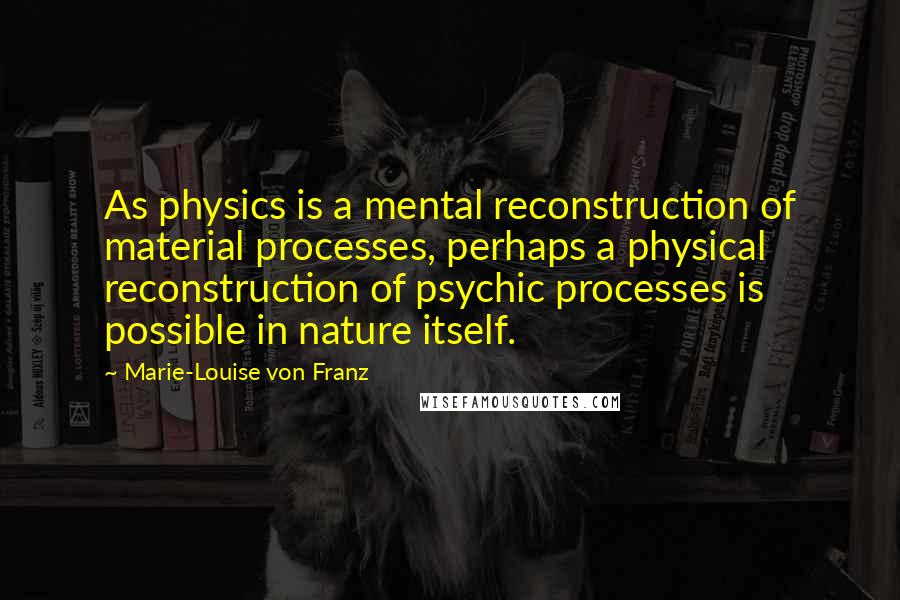 Marie-Louise Von Franz Quotes: As physics is a mental reconstruction of material processes, perhaps a physical reconstruction of psychic processes is possible in nature itself.