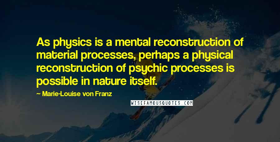 Marie-Louise Von Franz Quotes: As physics is a mental reconstruction of material processes, perhaps a physical reconstruction of psychic processes is possible in nature itself.