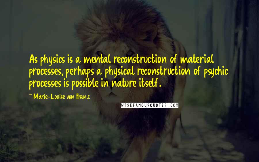 Marie-Louise Von Franz Quotes: As physics is a mental reconstruction of material processes, perhaps a physical reconstruction of psychic processes is possible in nature itself.